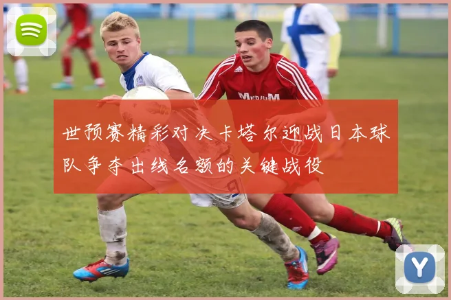 世预赛精彩对决卡塔尔迎战日本球队争夺出线名额的关键战役