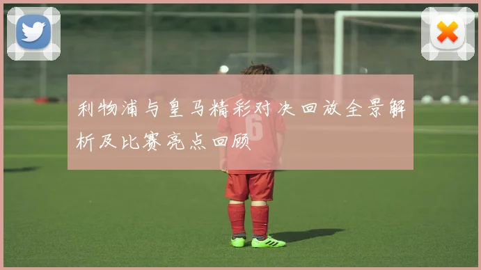 利物浦与皇马精彩对决回放全景解析及比赛亮点回顾