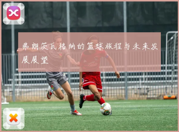 弗朗茨瓦格纳的篮球旅程与未来发展展望