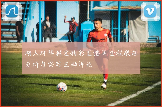 湖人对阵掘金精彩直播间全程跟踪分析与实时互动评论