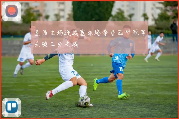 皇马主场迎战塞尔塔争夺西甲冠军关键三分之战