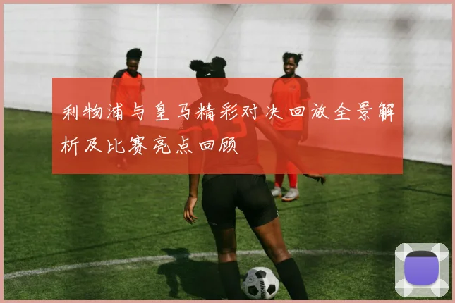 利物浦与皇马精彩对决回放全景解析及比赛亮点回顾