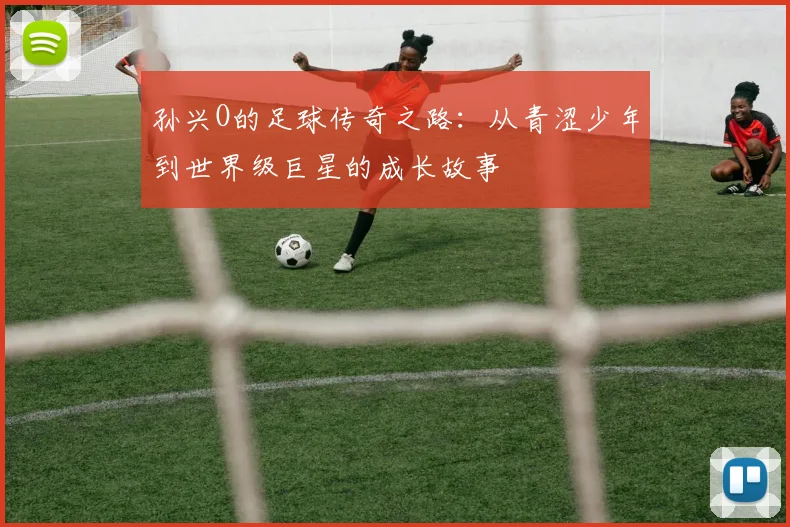 孙兴O的足球传奇之路：从青涩少年到世界级巨星的成长故事