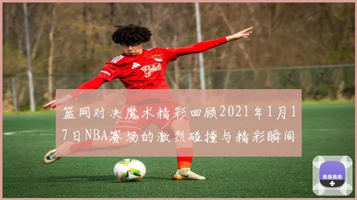 篮网对决魔术精彩回顾2021年1月17日NBA赛场的激烈碰撞与精彩瞬间