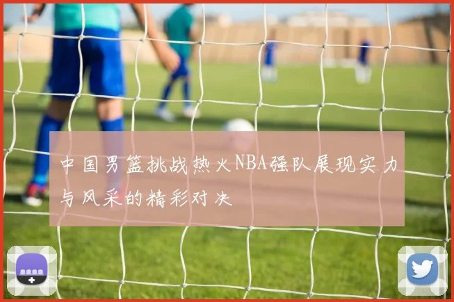 中国男篮挑战热火NBA强队展现实力与风采的精彩对决