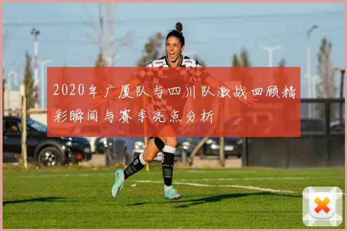 2020年广厦队与四川队激战回顾精彩瞬间与赛季亮点分析