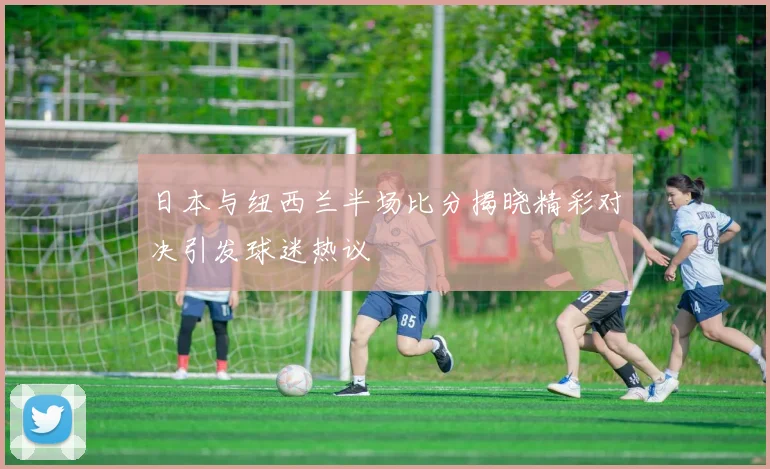 日本与纽西兰半场比分揭晓精彩对决引发球迷热议