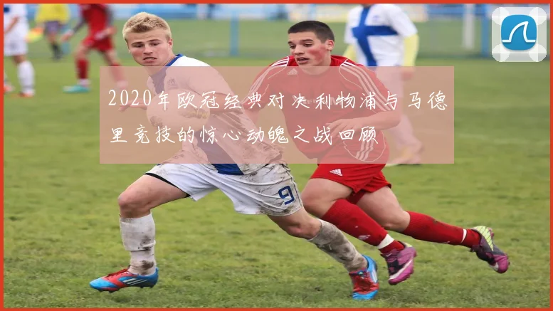 2020年欧冠经典对决利物浦与马德里竞技的惊心动魄之战回顾