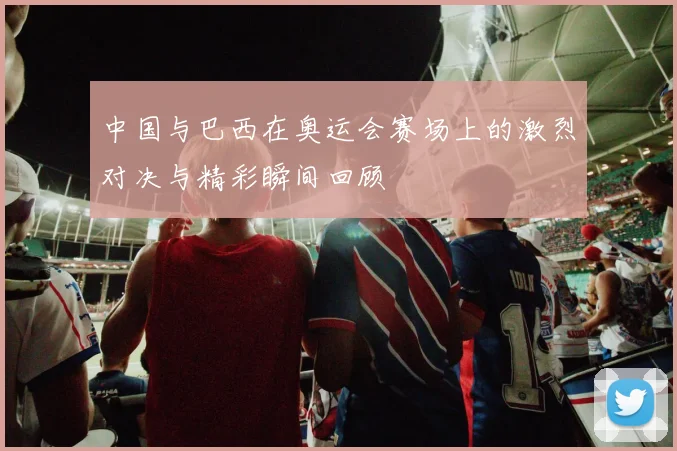 中国与巴西在奥运会赛场上的激烈对决与精彩瞬间回顾