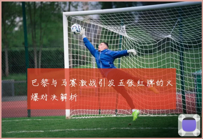 巴黎与马赛激战引发五张红牌的火爆对决解析