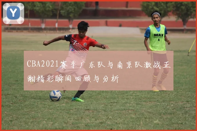CBA2021赛季广东队与南京队激战正酣精彩瞬间回顾与分析