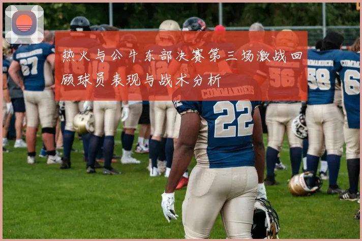 热火与公牛东部决赛第三场激战回顾球员表现与战术分析