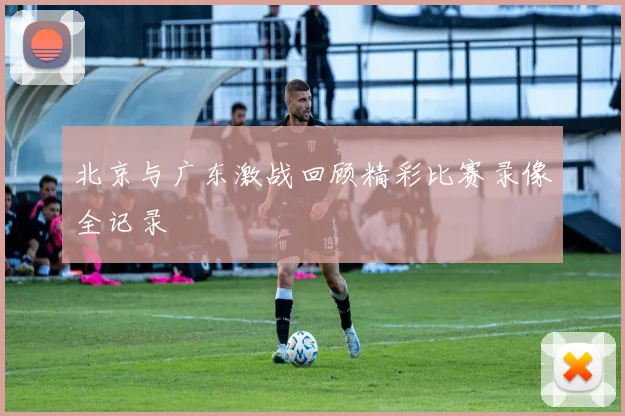 北京与广东激战回顾精彩比赛录像全记录