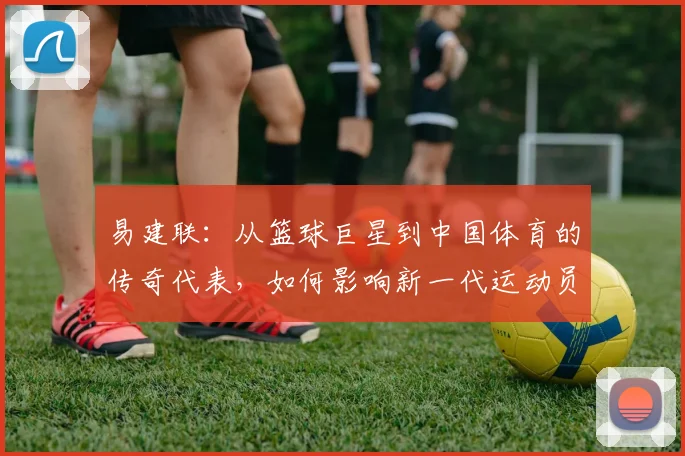 易建联：从篮球巨星到中国体育的传奇代表，如何影响新一代运动员成长之路