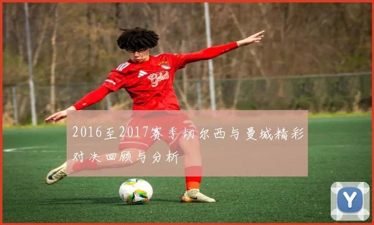 2016至2017赛季切尔西与曼城精彩对决回顾与分析