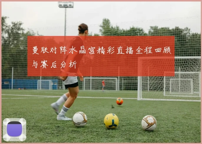 曼联对阵水晶宫精彩直播全程回顾与赛后分析