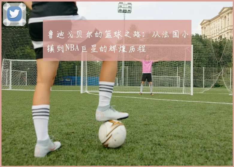 鲁迪戈贝尔的篮球之路：从法国小镇到NBA巨星的辉煌历程