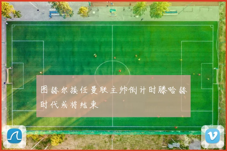 图赫尔接任曼联主帅倒计时滕哈赫时代或将结束