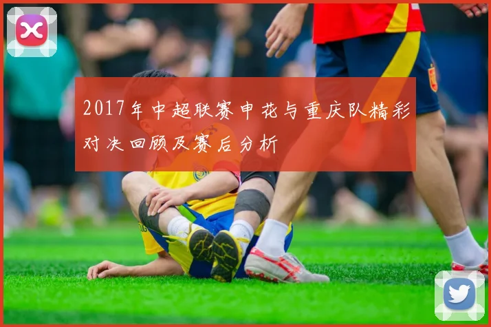 2017年中超联赛申花与重庆队精彩对决回顾及赛后分析